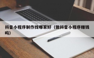 巴中抖音小程序制作找哪家好（做抖音小程序赚钱吗）